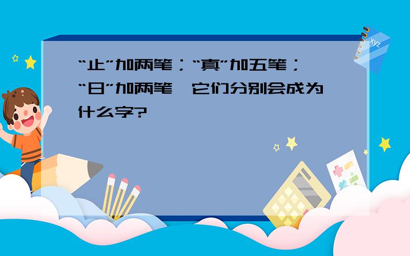 “止”加两笔；“真”加五笔；“日”加两笔,它们分别会成为什么字?