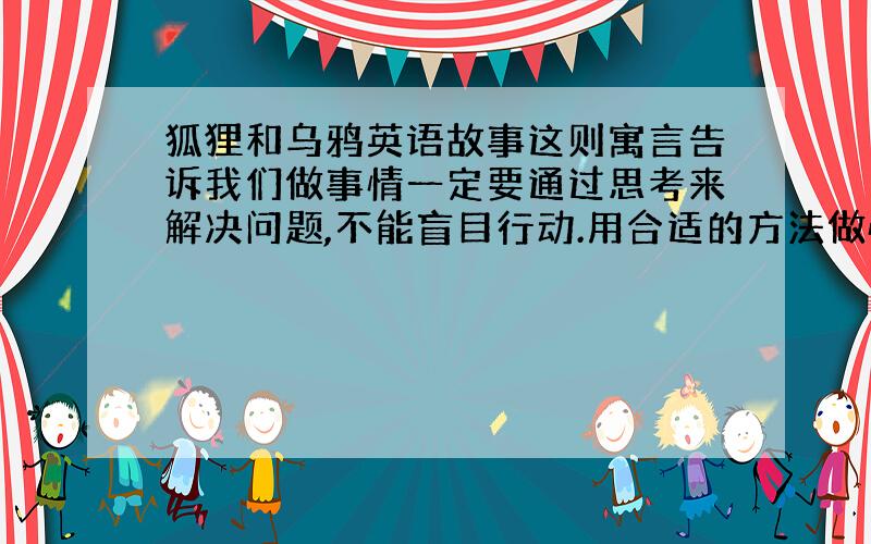 狐狸和乌鸦英语故事这则寓言告诉我们做事情一定要通过思考来解决问题,不能盲目行动.用合适的方法做恰当的事情,用英语怎么说