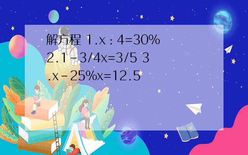 解方程 1.x：4=30% 2.1-3/4x=3/5 3.x-25%x=12.5