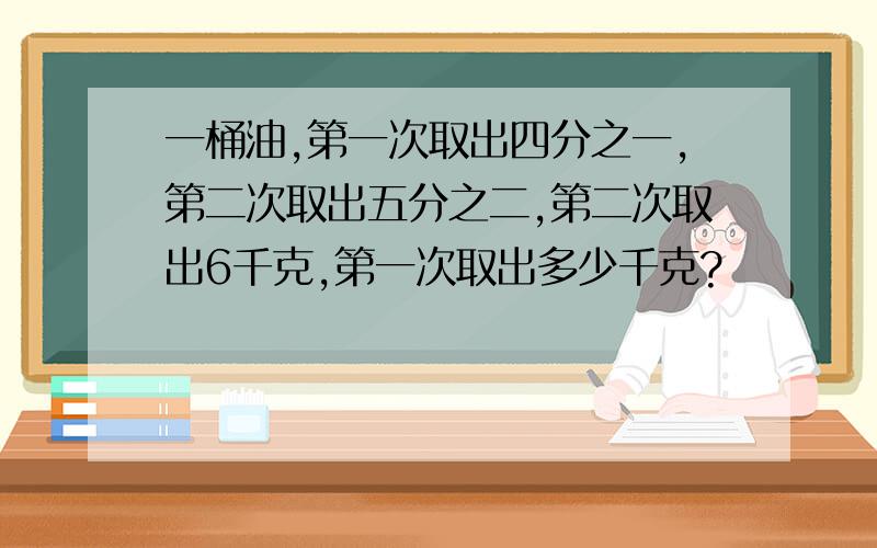 一桶油,第一次取出四分之一,第二次取出五分之二,第二次取出6千克,第一次取出多少千克?