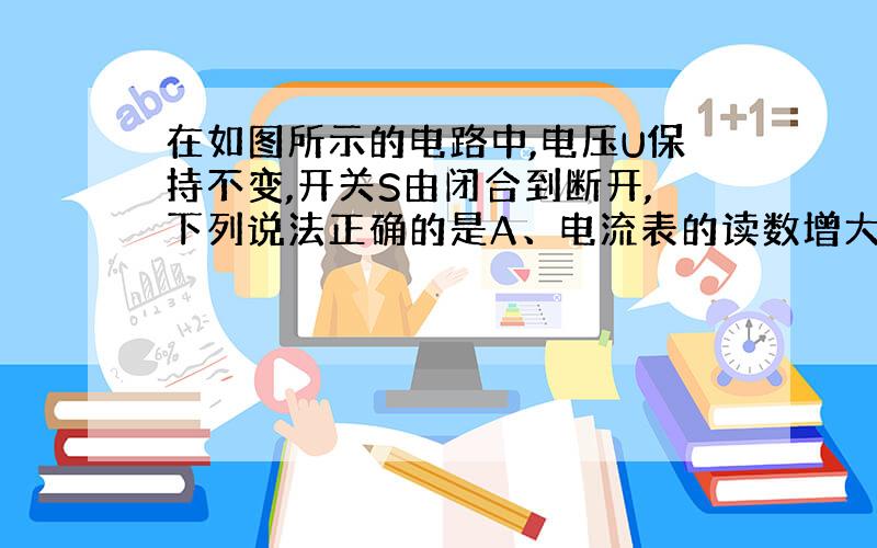 在如图所示的电路中,电压U保持不变,开关S由闭合到断开,下列说法正确的是A、电流表的读数增大 B、电流表的读数减小C、电