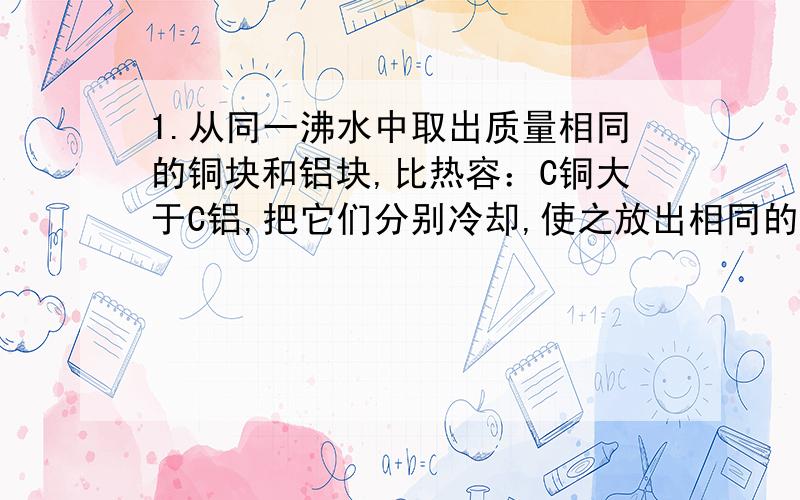 1.从同一沸水中取出质量相同的铜块和铝块,比热容：C铜大于C铝,把它们分别冷却,使之放出相同的热量,然后再接触