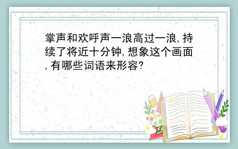 掌声和欢呼声一浪高过一浪,持续了将近十分钟,想象这个画面,有哪些词语来形容?