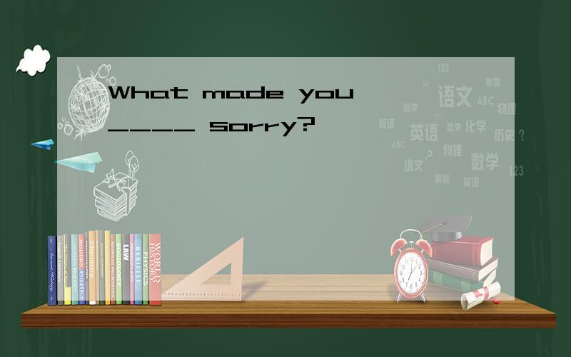 What made you ____ sorry?