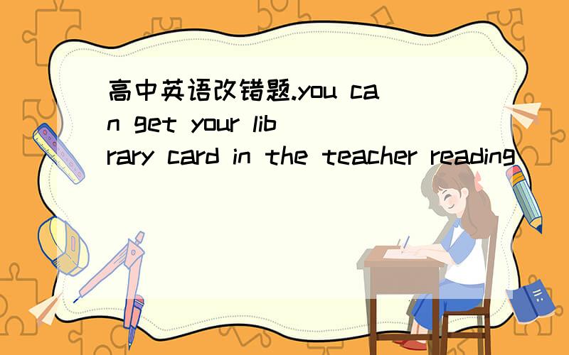 高中英语改错题.you can get your library card in the teacher reading