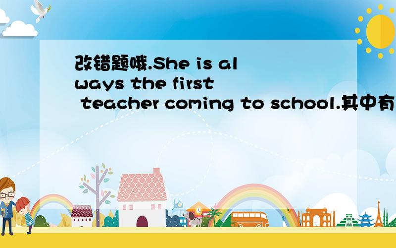 改错题哦.She is always the first teacher coming to school.其中有一处错