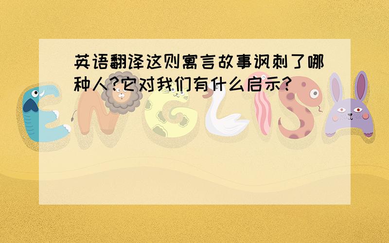 英语翻译这则寓言故事讽刺了哪种人?它对我们有什么启示?