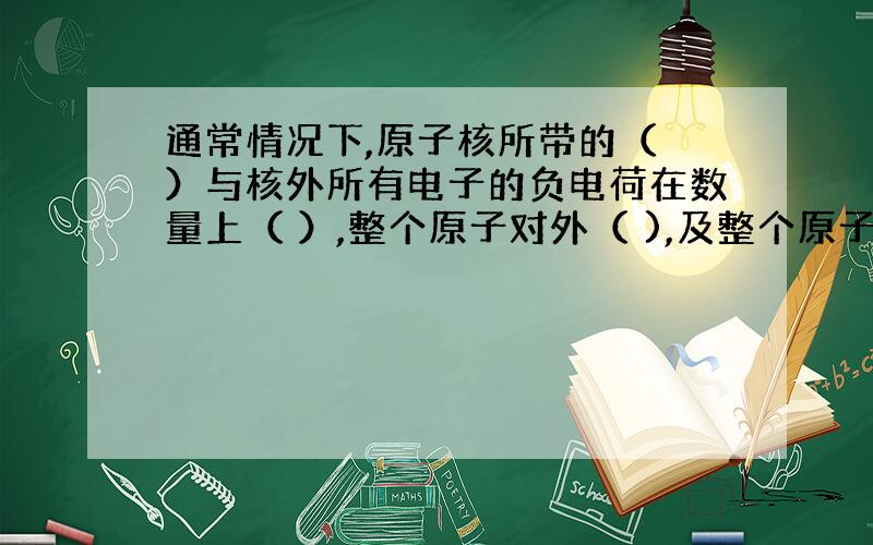 通常情况下,原子核所带的（ ）与核外所有电子的负电荷在数量上（ ）,整个原子对外（ ),及整个原子呈中性