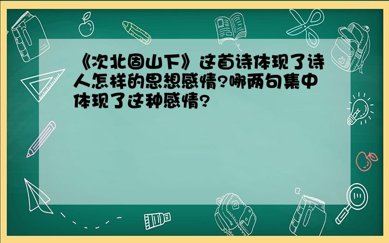 《次北固山下》这首诗体现了诗人怎样的思想感情?哪两句集中体现了这种感情?