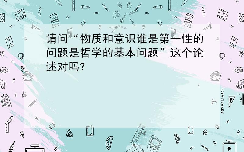 请问“物质和意识谁是第一性的问题是哲学的基本问题”这个论述对吗?