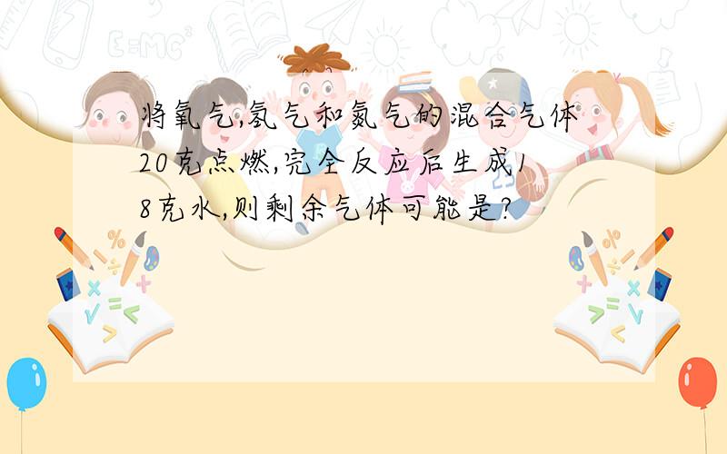 将氧气,氢气和氮气的混合气体20克点燃,完全反应后生成18克水,则剩余气体可能是?