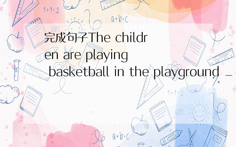 完成句子The children are playing basketball in the playground __