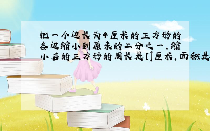 把一个边长为4厘米的正方形的各边缩小到原来的二分之一,缩小后的正方形的周长是【]厘米,面积是