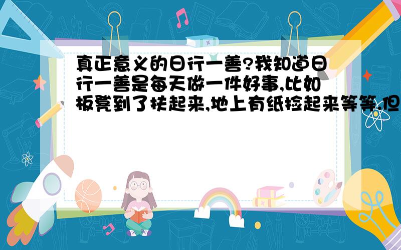 真正意义的日行一善?我知道日行一善是每天做一件好事,比如板凳到了扶起来,地上有纸捡起来等等.但是我一直有个疑问就是,现在