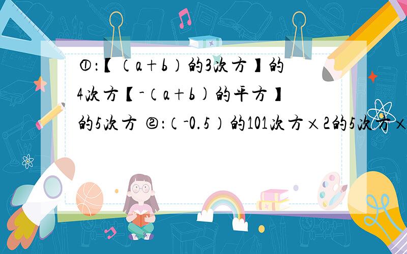 ①：【（a+b）的3次方】的4次方【-（a+b)的平方】的5次方 ②：（-0.5）的101次方×2的5次方×2的101次