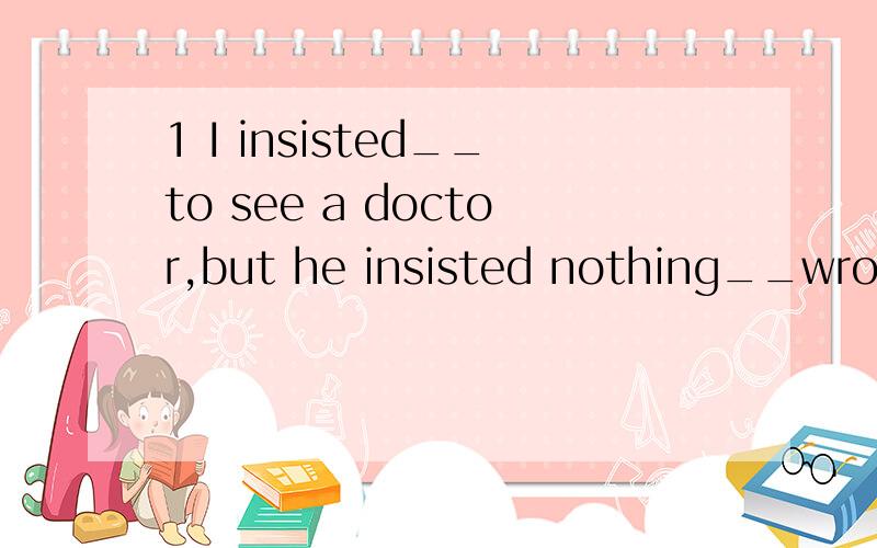 1 I insisted__to see a doctor,but he insisted nothing__wrong