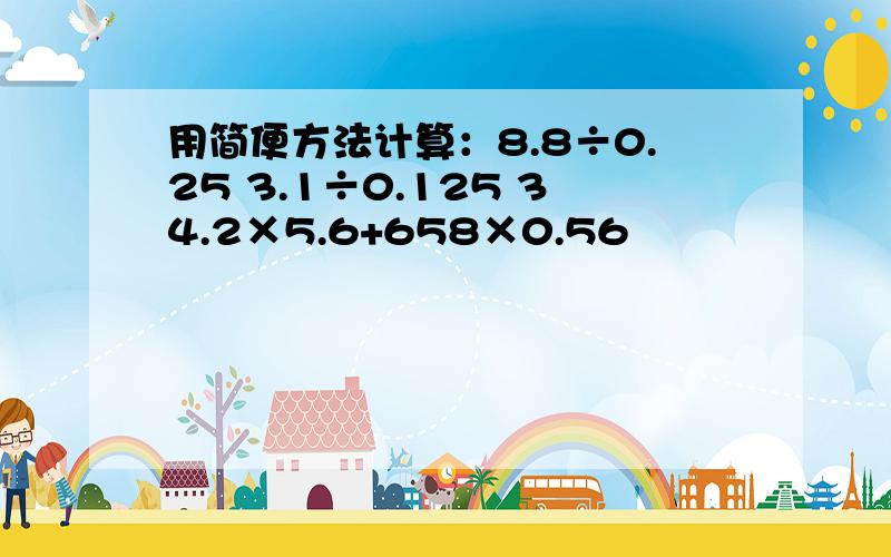 用简便方法计算：8.8÷0.25 3.1÷0.125 34.2×5.6+658×0.56