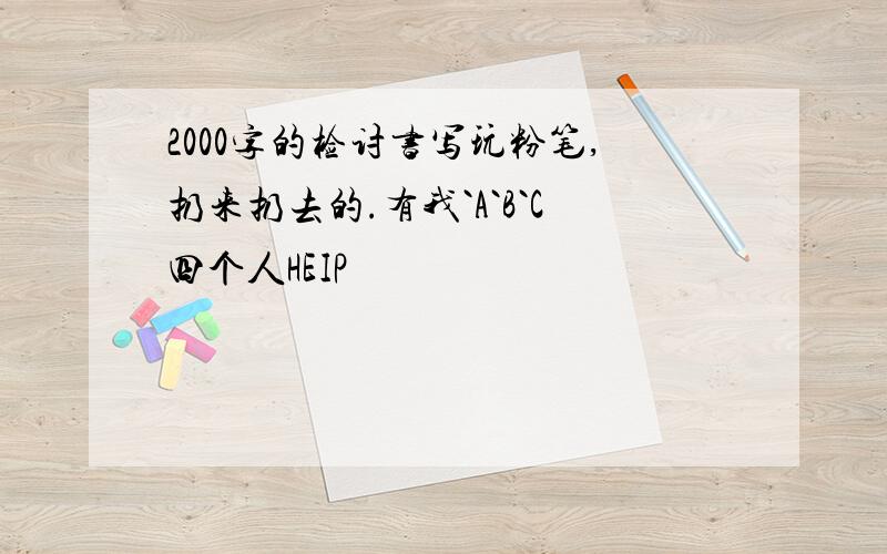 2000字的检讨书写玩粉笔,扔来扔去的.有我`A`B`C四个人HEIP