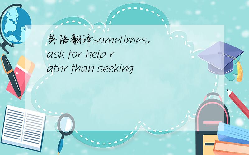 英语翻译sometimes,ask for heip rathr fhan seeking