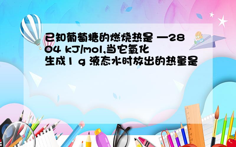 已知葡萄糖的燃烧热是 —2804 kJ/mol,当它氧化生成1 g 液态水时放出的热量是