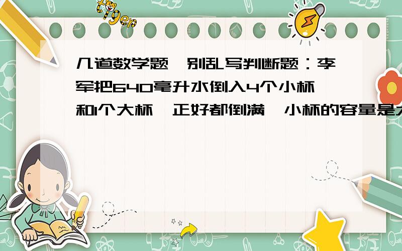 几道数学题,别乱写判断题：李军把640毫升水倒入4个小杯和1个大杯,正好都倒满,小杯的容量是大杯的 .则大杯的容量是32