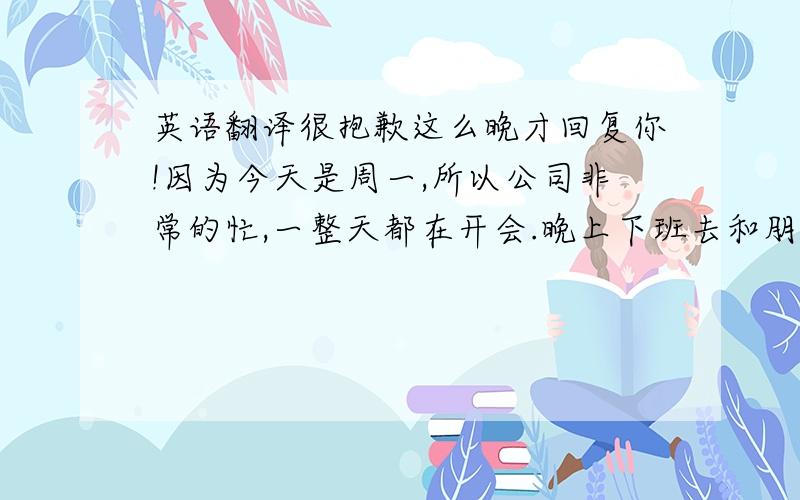 英语翻译很抱歉这么晚才回复你!因为今天是周一,所以公司非常的忙,一整天都在开会.晚上下班去和朋友吃饭,刚刚才回到家,有点