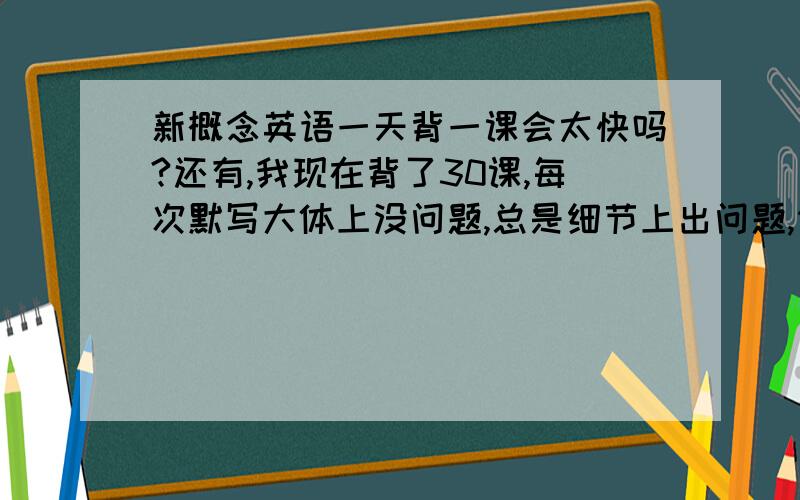 新概念英语一天背一课会太快吗?还有,我现在背了30课,每次默写大体上没问题,总是细节上出问题,例如冠词写错,或者该加s没