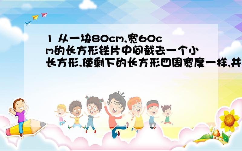 1 从一块80cm,宽60cm的长方形铁片中间截去一个小长方形,使剩下的长方形四周宽度一样,并且小长方形的面积是原来铁片