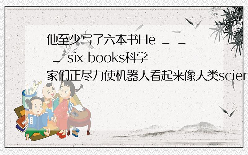 他至少写了六本书He _ _ _ six books科学家们正尽力使机器人看起来像人类scientists are no