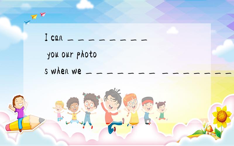 I can ________ you our photos when we _______ ________.