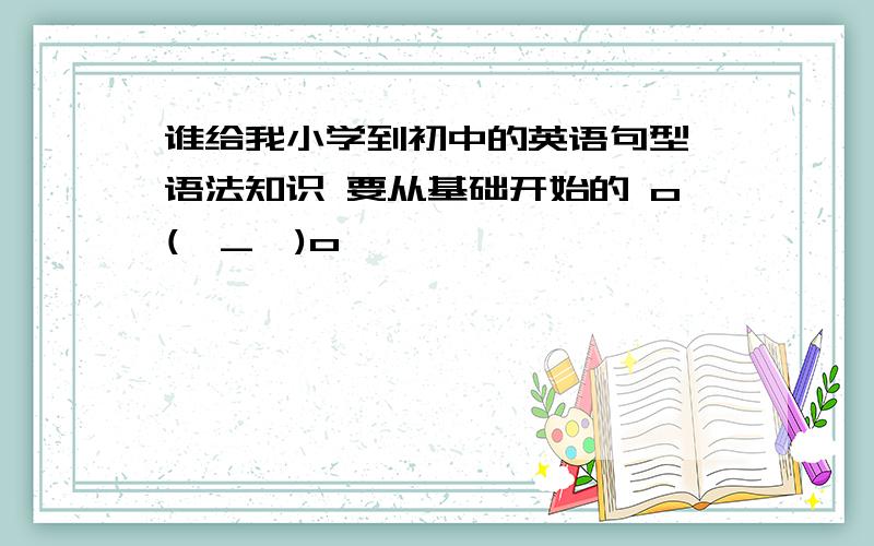 谁给我小学到初中的英语句型 语法知识 要从基础开始的 o(∩_∩)o