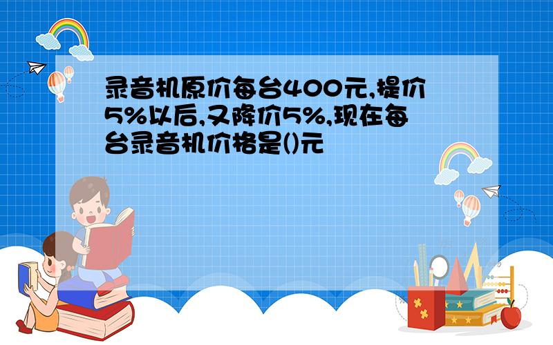 录音机原价每台400元,提价5%以后,又降价5%,现在每台录音机价格是()元