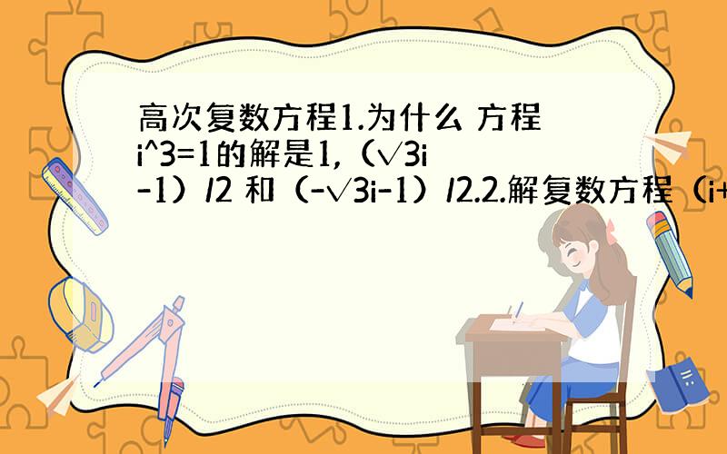 高次复数方程1.为什么 方程i^3=1的解是1,（√3i-1）/2 和（-√3i-1）/2.2.解复数方程（i+1）^n