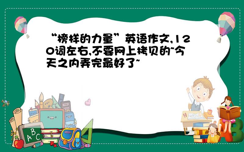 “榜样的力量”英语作文,120词左右,不要网上拷贝的~今天之内弄完最好了~