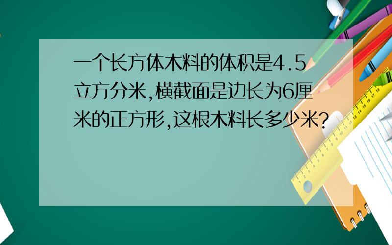 一个长方体木料的体积是4.5立方分米,横截面是边长为6厘米的正方形,这根木料长多少米?