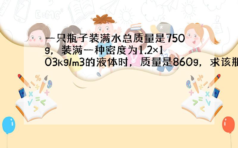 一只瓶子装满水总质量是750g，装满一种密度为1.2×103kg/m3的液体时，质量是860g，求该瓶子的质量和容积．