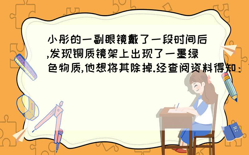 小彤的一副眼镜戴了一段时间后,发现铜质镜架上出现了一墨绿色物质,他想将其除掉.经查阅资料得知：铜在一定条件下会锈蚀生成一