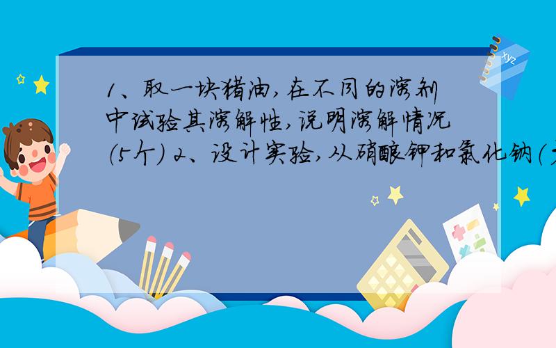 1、取一块猪油,在不同的溶剂中试验其溶解性,说明溶解情况（5个） 2、设计实验,从硝酸钾和氯化钠（少量）的混合物中分离出