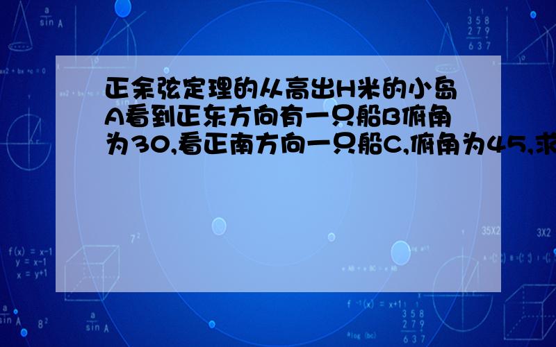 正余弦定理的从高出H米的小岛A看到正东方向有一只船B俯角为30,看正南方向一只船C,俯角为45,求此时两船见得距离求详解