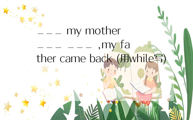 ___ my mother ___ ___ ,my father came back (用while写)