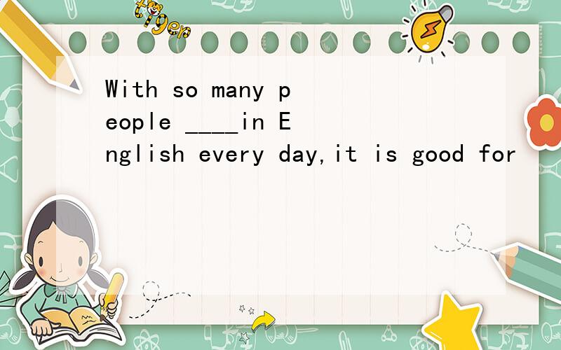 With so many people ____in English every day,it is good for