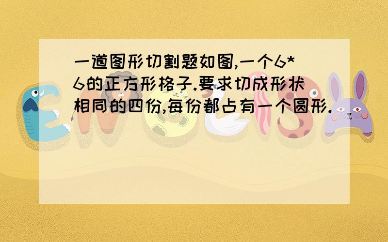 一道图形切割题如图,一个6*6的正方形格子.要求切成形状相同的四份,每份都占有一个圆形.