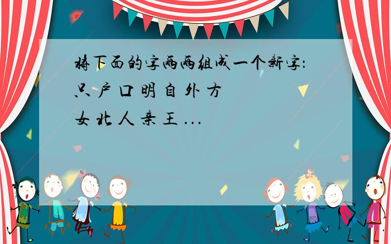 将下面的字两两组成一个新字：只 户 口 明 自 外 方 女 北 人 亲 王 ...