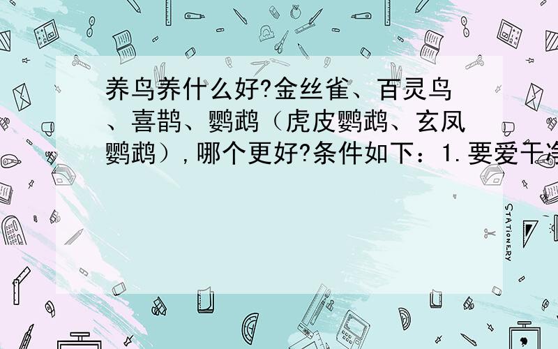 养鸟养什么好?金丝雀、百灵鸟、喜鹊、鹦鹉（虎皮鹦鹉、玄凤鹦鹉）,哪个更好?条件如下：1.要爱干净2.可爱漂亮3.会说话较