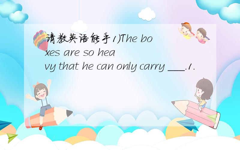 请教英语能手1）The boxes are so heavy that he can only carry ___.1.