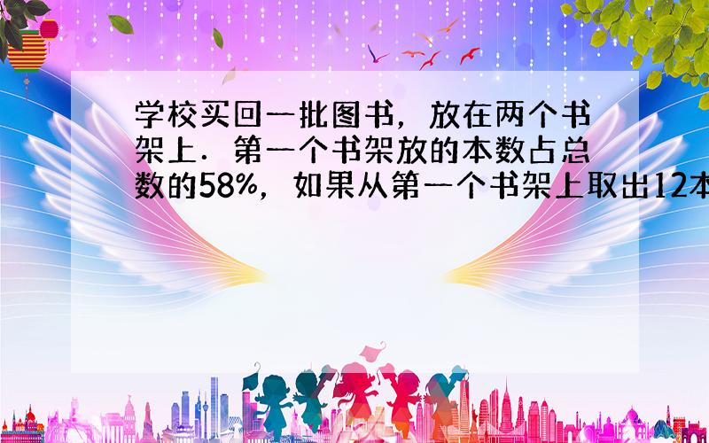 学校买回一批图书，放在两个书架上．第一个书架放的本数占总数的58%，如果从第一个书架上取出12本放在第二个书架上，这时两