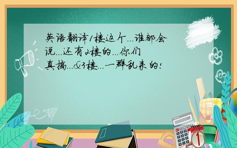 英语翻译1楼这个...谁都会说...还有2楼的...你们真搞...&3楼...一群乱来的!