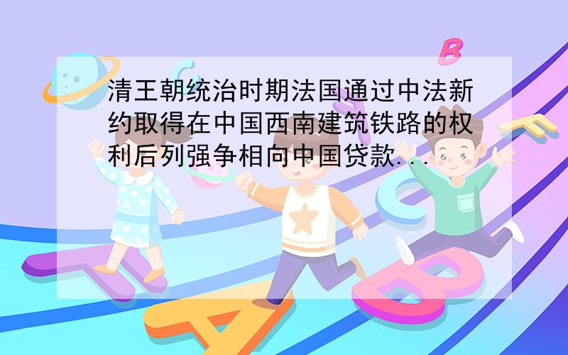 清王朝统治时期法国通过中法新约取得在中国西南建筑铁路的权利后列强争相向中国贷款...