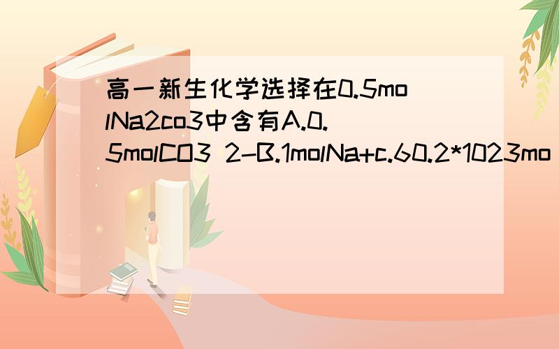 高一新生化学选择在0.5molNa2co3中含有A.0.5molCO3 2-B.1molNa+c.60.2*1023mo