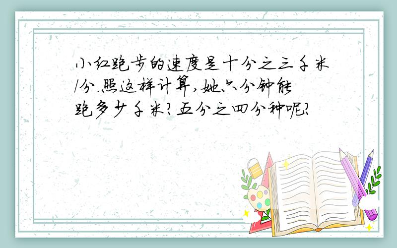 小红跑步的速度是十分之三千米/分.照这样计算,她六分钟能跑多少千米?五分之四分种呢?